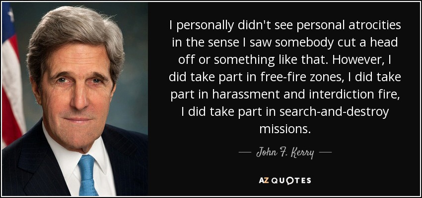 I personally didn't see personal atrocities in the sense I saw somebody cut a head off or something like that. However, I did take part in free-fire zones, I did take part in harassment and interdiction fire, I did take part in search-and-destroy missions. - John F. Kerry