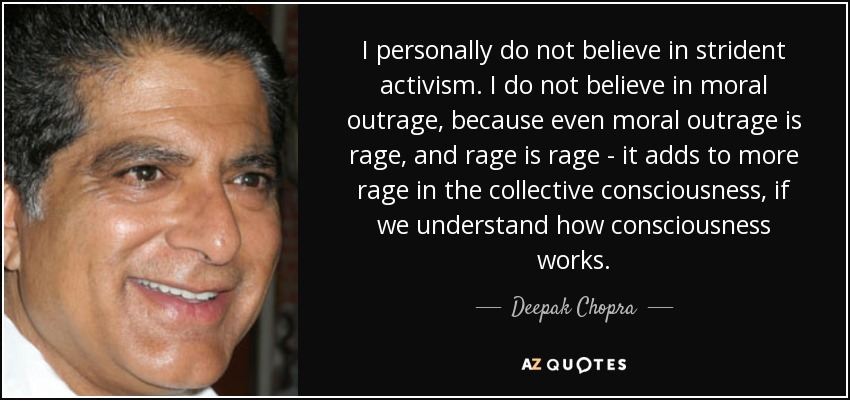 I personally do not believe in strident activism. I do not believe in moral outrage, because even moral outrage is rage, and rage is rage - it adds to more rage in the collective consciousness, if we understand how consciousness works. - Deepak Chopra