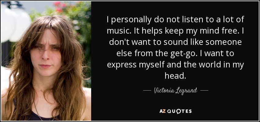 I personally do not listen to a lot of music. It helps keep my mind free. I don't want to sound like someone else from the get-go. I want to express myself and the world in my head. - Victoria Legrand