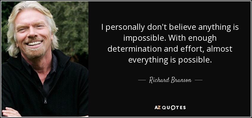 I personally don't believe anything is impossible. With enough determination and effort, almost everything is possible. - Richard Branson