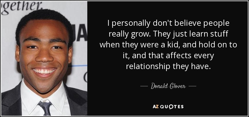 I personally don't believe people really grow. They just learn stuff when they were a kid, and hold on to it, and that affects every relationship they have. - Donald Glover