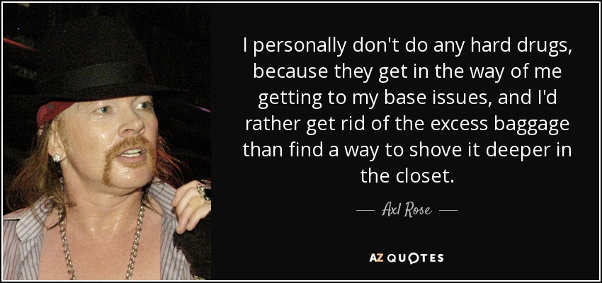 I personally don't do any hard drugs, because they get in the way of me getting to my base issues, and I'd rather get rid of the excess baggage than find a way to shove it deeper in the closet. - Axl Rose