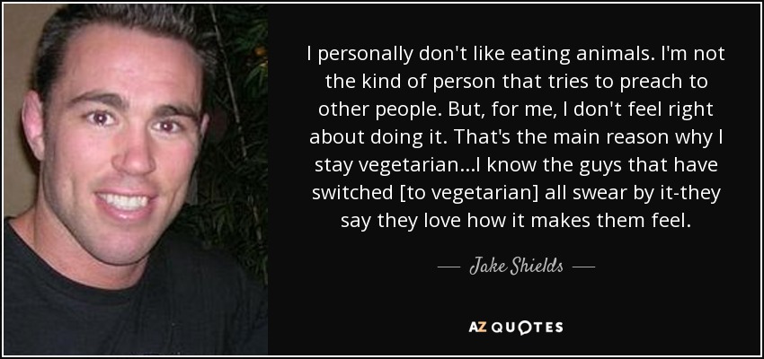 I personally don't like eating animals. I'm not the kind of person that tries to preach to other people. But, for me, I don't feel right about doing it. That's the main reason why I stay vegetarian...I know the guys that have switched [to vegetarian] all swear by it-they say they love how it makes them feel. - Jake Shields