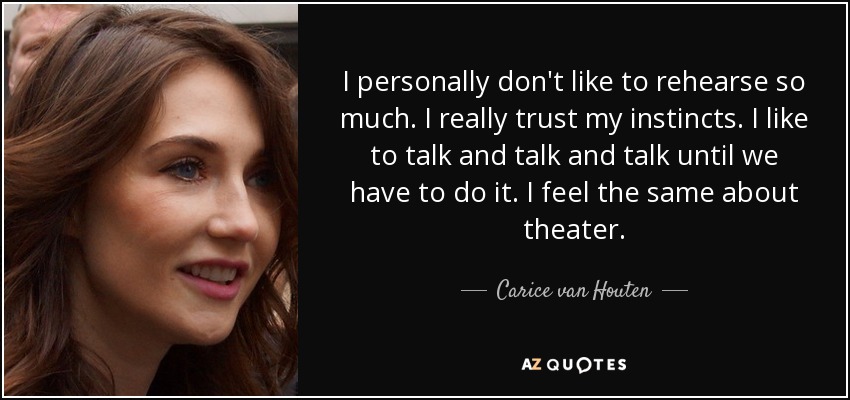 I personally don't like to rehearse so much. I really trust my instincts. I like to talk and talk and talk until we have to do it. I feel the same about theater. - Carice van Houten