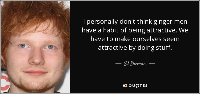 I personally don't think ginger men have a habit of being attractive. We have to make ourselves seem attractive by doing stuff. - Ed Sheeran