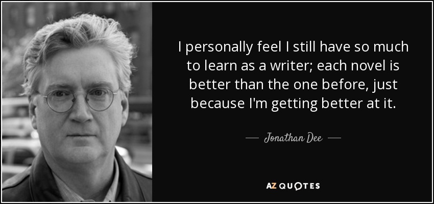 I personally feel I still have so much to learn as a writer; each novel is better than the one before, just because I'm getting better at it. - Jonathan Dee
