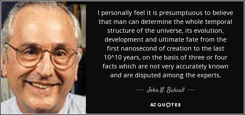 I personally feel it is presumptuous to believe that man can determine the whole temporal structure of the universe, its evolution, development and ultimate fate from the first nanosecond of creation to the last 10^10 years, on the basis of three or four facts which are not very accurately known and are disputed among the experts. - John N. Bahcall