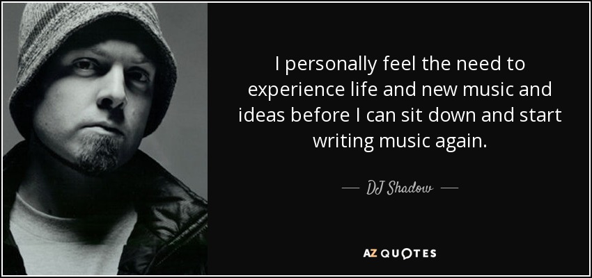 I personally feel the need to experience life and new music and ideas before I can sit down and start writing music again. - DJ Shadow