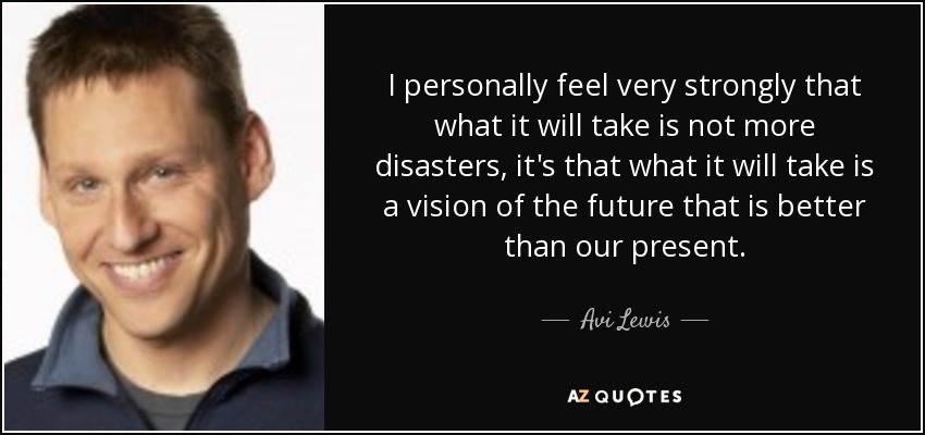 I personally feel very strongly that what it will take is not more disasters, it's that what it will take is a vision of the future that is better than our present. - Avi Lewis