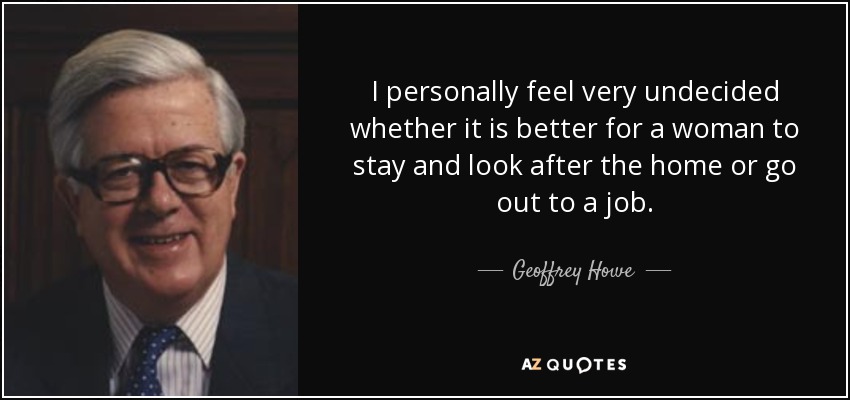 I personally feel very undecided whether it is better for a woman to stay and look after the home or go out to a job. - Geoffrey Howe