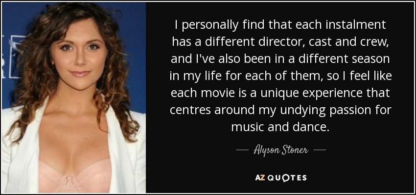 I personally find that each instalment has a different director, cast and crew, and I've also been in a different season in my life for each of them, so I feel like each movie is a unique experience that centres around my undying passion for music and dance. - Alyson Stoner