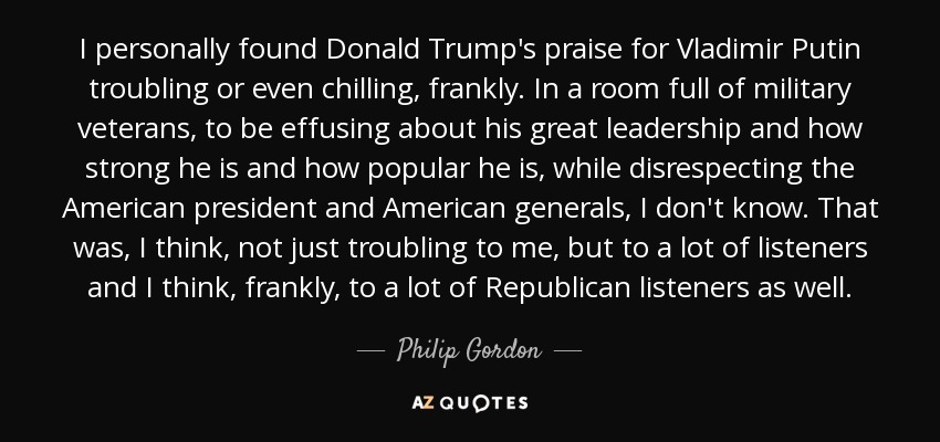 I personally found Donald Trump's praise for Vladimir Putin troubling or even chilling, frankly. In a room full of military veterans, to be effusing about his great leadership and how strong he is and how popular he is, while disrespecting the American president and American generals, I don't know. That was, I think, not just troubling to me, but to a lot of listeners and I think, frankly, to a lot of Republican listeners as well. - Philip Gordon
