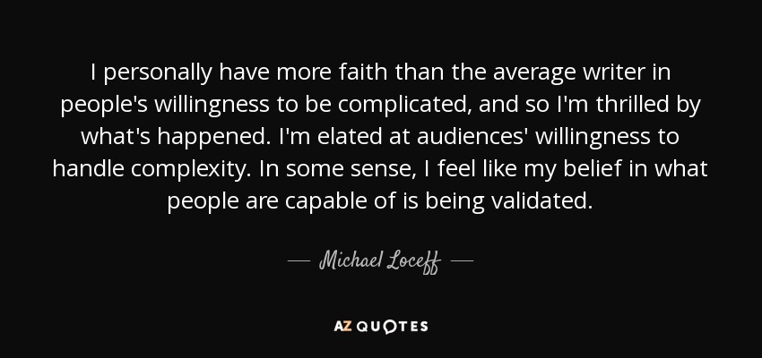 I personally have more faith than the average writer in people's willingness to be complicated, and so I'm thrilled by what's happened. I'm elated at audiences' willingness to handle complexity. In some sense, I feel like my belief in what people are capable of is being validated. - Michael Loceff