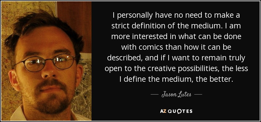 I personally have no need to make a strict definition of the medium. I am more interested in what can be done with comics than how it can be described, and if I want to remain truly open to the creative possibilities, the less I define the medium, the better. - Jason Lutes