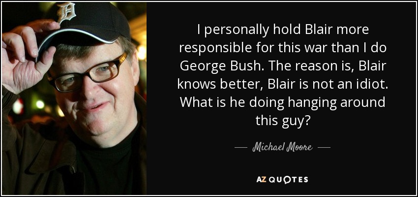 I personally hold Blair more responsible for this war than I do George Bush. The reason is, Blair knows better, Blair is not an idiot. What is he doing hanging around this guy? - Michael Moore
