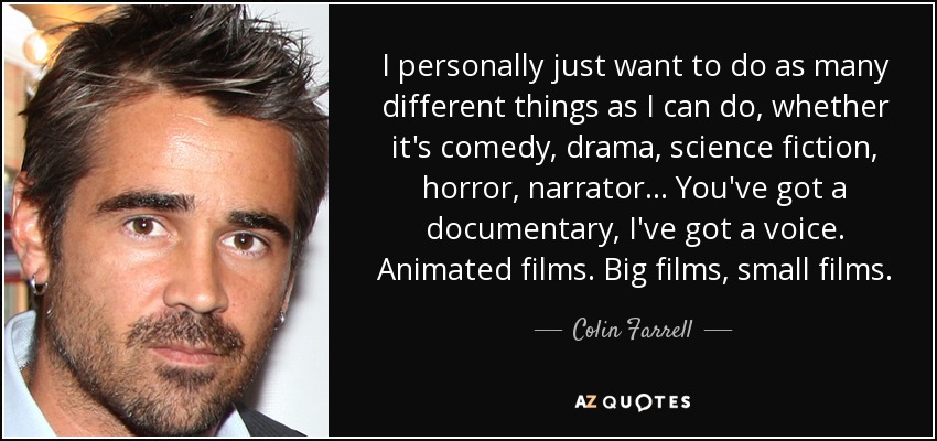 I personally just want to do as many different things as I can do, whether it's comedy, drama, science fiction, horror, narrator... You've got a documentary, I've got a voice. Animated films. Big films, small films. - Colin Farrell