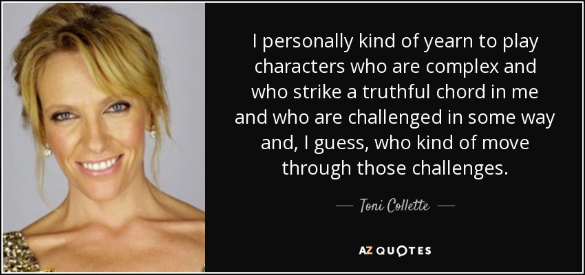 I personally kind of yearn to play characters who are complex and who strike a truthful chord in me and who are challenged in some way and, I guess, who kind of move through those challenges. - Toni Collette