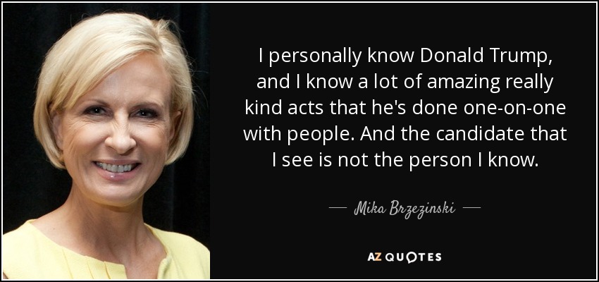 I personally know Donald Trump, and I know a lot of amazing really kind acts that he's done one-on-one with people. And the candidate that I see is not the person I know. - Mika Brzezinski