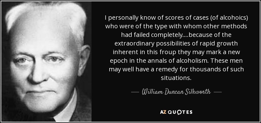 I personally know of scores of cases (of alcohoics) who were of the type with whom other methods had failed completely....because of the extraordinary possibilities of rapid growth inherent in this froup they may mark a new epoch in the annals of alcoholism. These men may well have a remedy for thousands of such situations. - William Duncan Silkworth