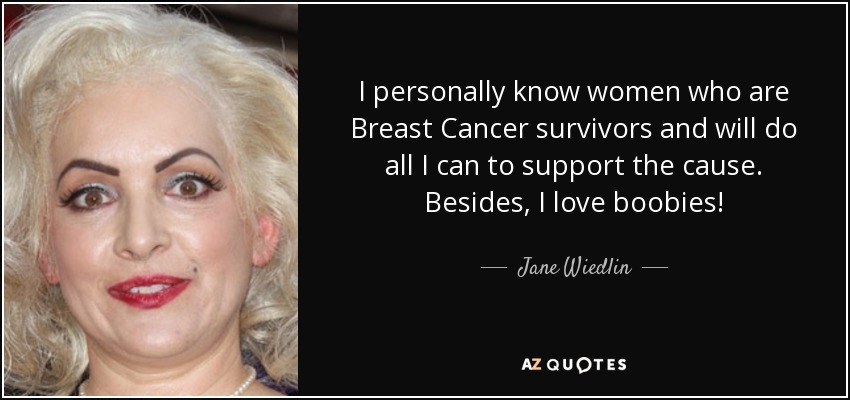 I personally know women who are Breast Cancer survivors and will do all I can to support the cause. Besides, I love boobies! - Jane Wiedlin