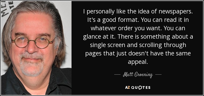 I personally like the idea of newspapers. It's a good format. You can read it in whatever order you want. You can glance at it. There is something about a single screen and scrolling through pages that just doesn't have the same appeal. - Matt Groening