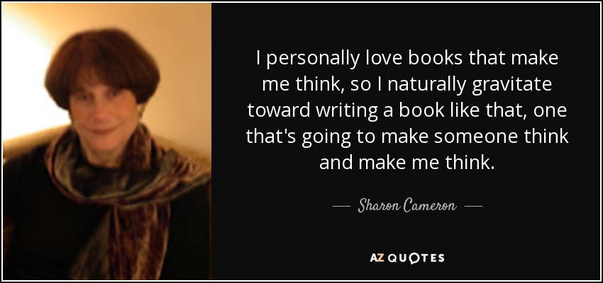 I personally love books that make me think, so I naturally gravitate toward writing a book like that, one that's going to make someone think and make me think. - Sharon Cameron