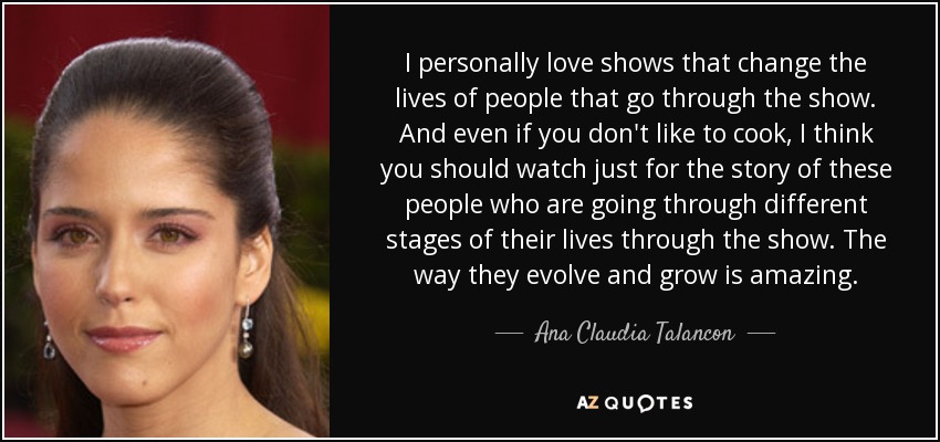 I personally love shows that change the lives of people that go through the show. And even if you don't like to cook, I think you should watch just for the story of these people who are going through different stages of their lives through the show. The way they evolve and grow is amazing. - Ana Claudia Talancon