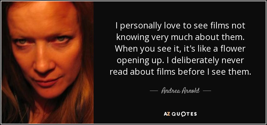 I personally love to see films not knowing very much about them. When you see it, it's like a flower opening up. I deliberately never read about films before I see them. - Andrea Arnold