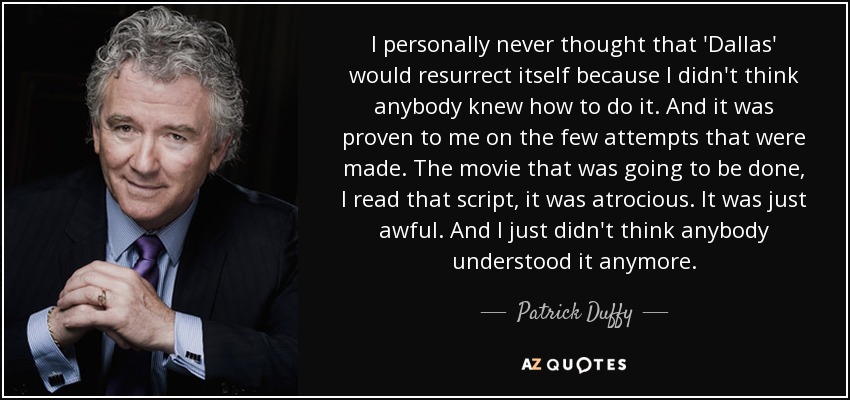 I personally never thought that 'Dallas' would resurrect itself because I didn't think anybody knew how to do it. And it was proven to me on the few attempts that were made. The movie that was going to be done, I read that script, it was atrocious. It was just awful. And I just didn't think anybody understood it anymore. - Patrick Duffy