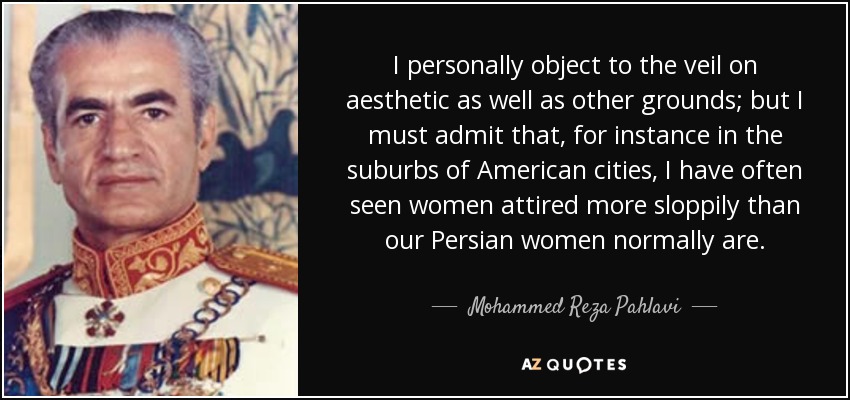 I personally object to the veil on aesthetic as well as other grounds; but I must admit that, for instance in the suburbs of American cities, I have often seen women attired more sloppily than our Persian women normally are. - Mohammed Reza Pahlavi