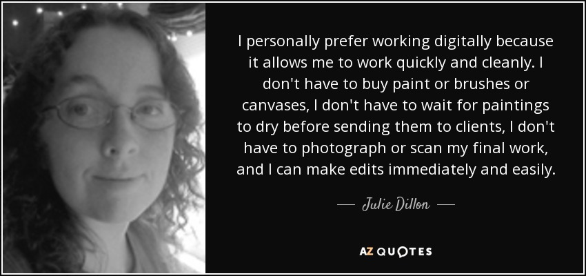 I personally prefer working digitally because it allows me to work quickly and cleanly. I don't have to buy paint or brushes or canvases, I don't have to wait for paintings to dry before sending them to clients, I don't have to photograph or scan my final work, and I can make edits immediately and easily. - Julie Dillon