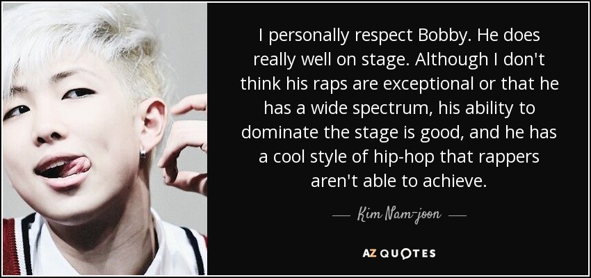 I personally respect Bobby. He does really well on stage. Although I don't think his raps are exceptional or that he has a wide spectrum, his ability to dominate the stage is good, and he has a cool style of hip-hop that rappers aren't able to achieve. - Kim Nam-joon
