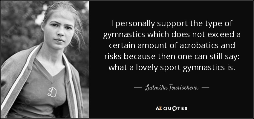 I personally support the type of gymnastics which does not exceed a certain amount of acrobatics and risks because then one can still say: what a lovely sport gymnastics is. - Ludmilla Tourischeva
