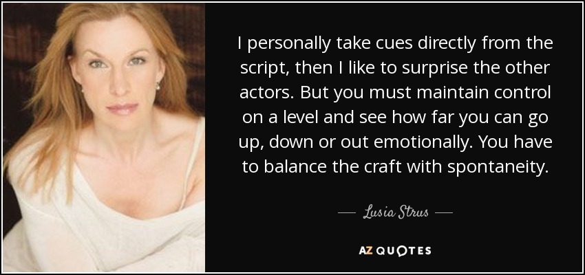 I personally take cues directly from the script, then I like to surprise the other actors. But you must maintain control on a level and see how far you can go up, down or out emotionally. You have to balance the craft with spontaneity. - Lusia Strus