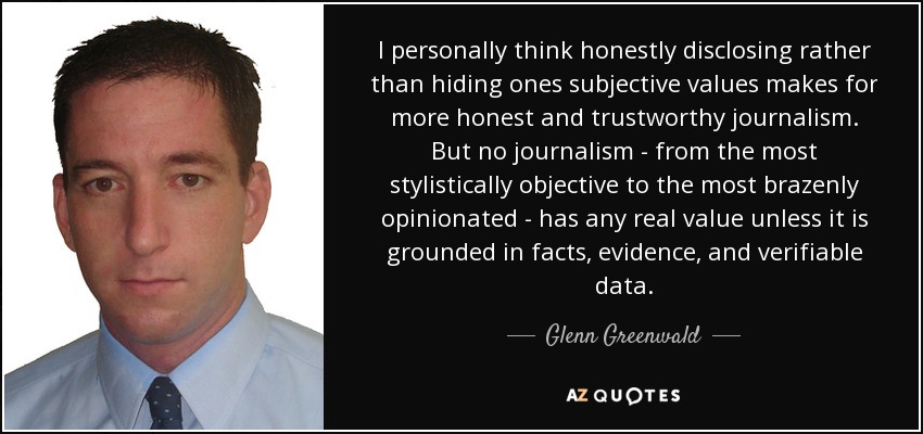 I personally think honestly disclosing rather than hiding ones subjective values makes for more honest and trustworthy journalism. But no journalism - from the most stylistically objective to the most brazenly opinionated - has any real value unless it is grounded in facts, evidence, and verifiable data. - Glenn Greenwald
