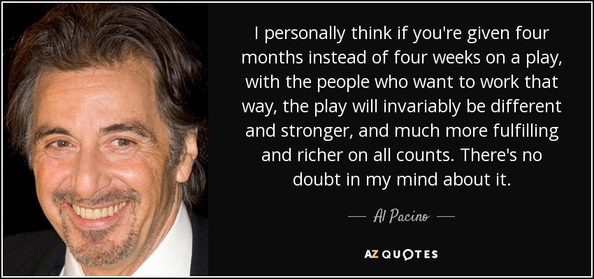 I personally think if you're given four months instead of four weeks on a play, with the people who want to work that way, the play will invariably be different and stronger, and much more fulfilling and richer on all counts. There's no doubt in my mind about it. - Al Pacino