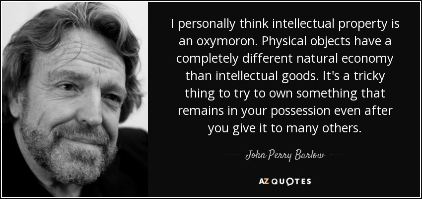 I personally think intellectual property is an oxymoron. Physical objects have a completely different natural economy than intellectual goods. It's a tricky thing to try to own something that remains in your possession even after you give it to many others. - John Perry Barlow