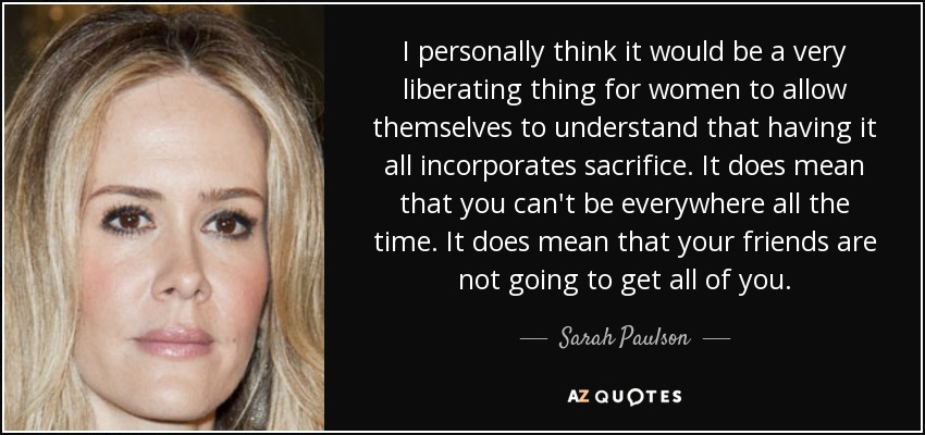 I personally think it would be a very liberating thing for women to allow themselves to understand that having it all incorporates sacrifice. It does mean that you can't be everywhere all the time. It does mean that your friends are not going to get all of you. - Sarah Paulson