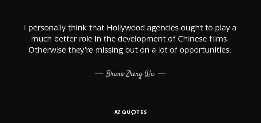 I personally think that Hollywood agencies ought to play a much better role in the development of Chinese films. Otherwise they're missing out on a lot of opportunities. - Bruno Zheng Wu