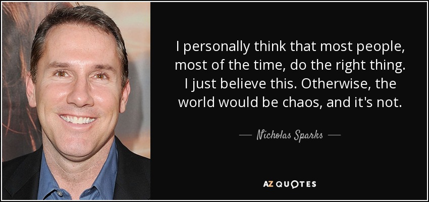 I personally think that most people, most of the time, do the right thing. I just believe this. Otherwise, the world would be chaos, and it's not. - Nicholas Sparks