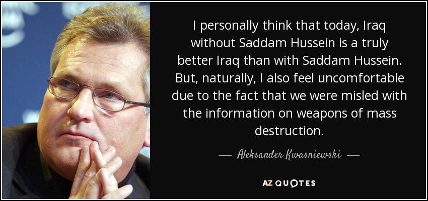 I personally think that today, Iraq without Saddam Hussein is a truly better Iraq than with Saddam Hussein. But, naturally, I also feel uncomfortable due to the fact that we were misled with the information on weapons of mass destruction. - Aleksander Kwasniewski
