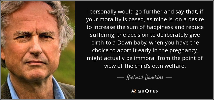 I personally would go further and say that, if your morality is based, as mine is, on a desire to increase the sum of happiness and reduce suffering, the decision to deliberately give birth to a Down baby, when you have the choice to abort it early in the pregnancy, might actually be immoral from the point of view of the child’s own welfare. - Richard Dawkins