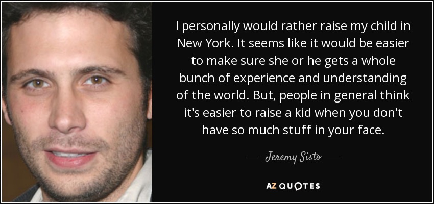 I personally would rather raise my child in New York. It seems like it would be easier to make sure she or he gets a whole bunch of experience and understanding of the world. But, people in general think it's easier to raise a kid when you don't have so much stuff in your face. - Jeremy Sisto
