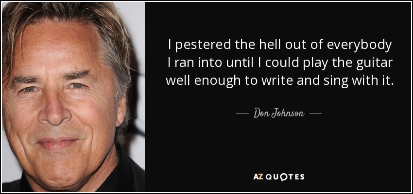 I pestered the hell out of everybody I ran into until I could play the guitar well enough to write and sing with it. - Don Johnson