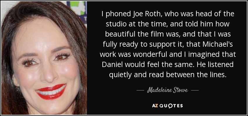I phoned Joe Roth, who was head of the studio at the time, and told him how beautiful the film was, and that I was fully ready to support it, that Michael's work was wonderful and I imagined that Daniel would feel the same. He listened quietly and read between the lines. - Madeleine Stowe