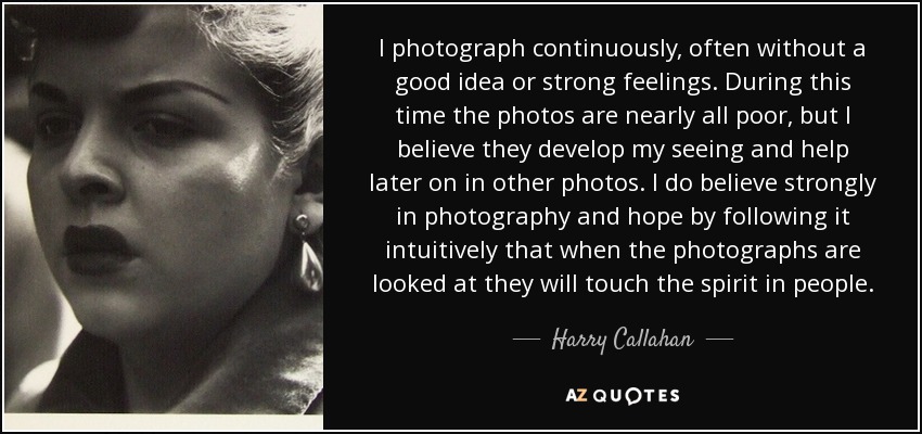 I photograph continuously, often without a good idea or strong feelings. During this time the photos are nearly all poor, but I believe they develop my seeing and help later on in other photos. I do believe strongly in photography and hope by following it intuitively that when the photographs are looked at they will touch the spirit in people. - Harry Callahan