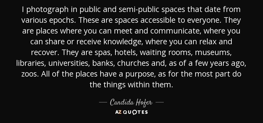 I photograph in public and semi-public spaces that date from various epochs. These are spaces accessible to everyone. They are places where you can meet and communicate, where you can share or receive knowledge, where you can relax and recover. They are spas, hotels, waiting rooms, museums, libraries, universities, banks, churches and, as of a few years ago, zoos. All of the places have a purpose, as for the most part do the things within them. - Candida Hofer