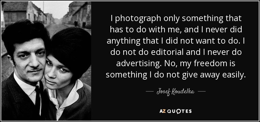 I photograph only something that has to do with me, and I never did anything that I did not want to do. I do not do editorial and I never do advertising. No, my freedom is something I do not give away easily. - Josef Koudelka