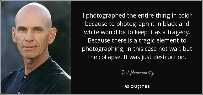 I photographed the entire thing in color because to photograph it in black and white would be to keep it as a tragedy. Because there is a tragic element to photographing, in this case not war, but the collapse. It was just destruction. - Joel Meyerowitz
