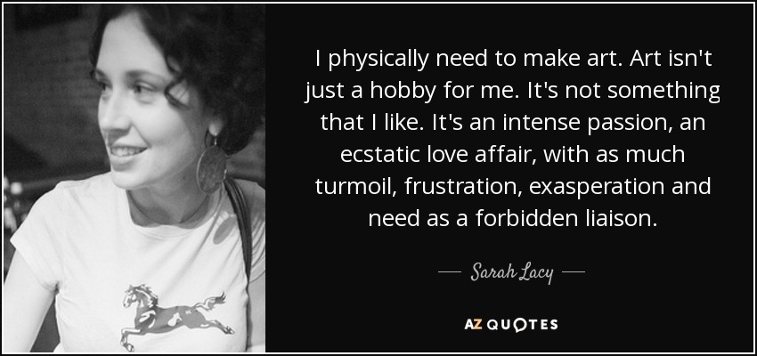 I physically need to make art. Art isn't just a hobby for me. It's not something that I like. It's an intense passion, an ecstatic love affair, with as much turmoil, frustration, exasperation and need as a forbidden liaison. - Sarah Lacy
